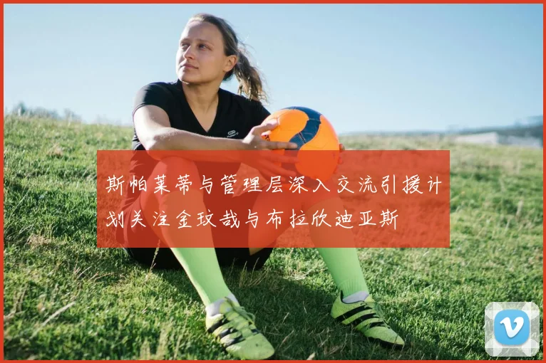 斯帕莱蒂与管理层深入交流引援计划关注金玟哉与布拉欣迪亚斯