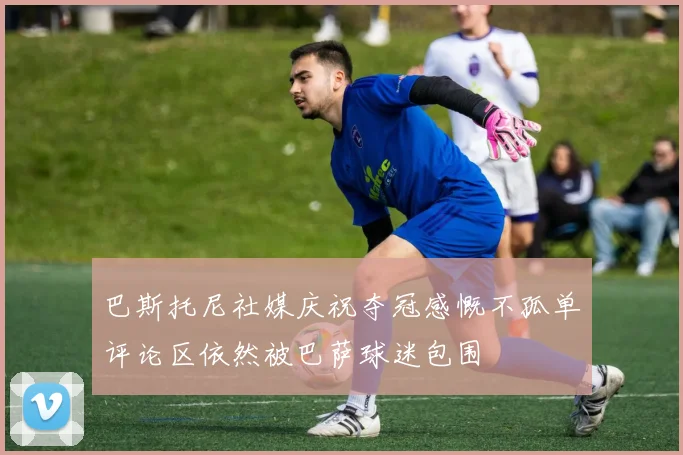 巴斯托尼社媒庆祝夺冠感慨不孤单评论区依然被巴萨球迷包围