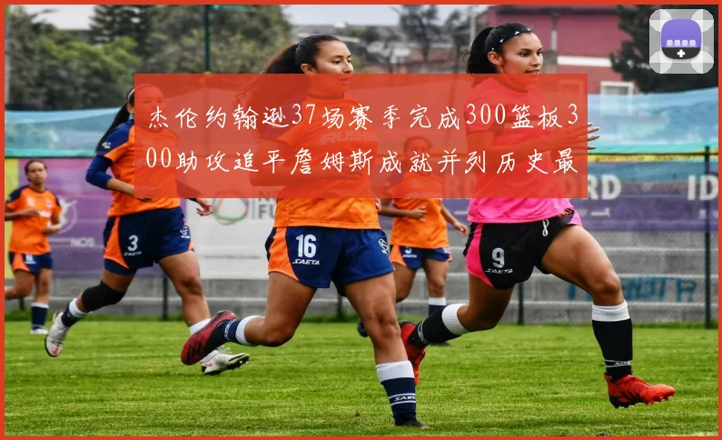 杰伦约翰逊37场赛季完成300篮板300助攻追平詹姆斯成就并列历史最快前锋