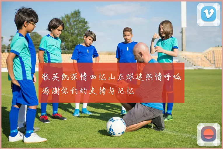 张英凯深情回忆山东球迷热情呼喊感谢你们的支持与记忆