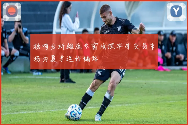 杨鸣分析雄鹿冬窗试探字母交易市场为夏季运作铺路