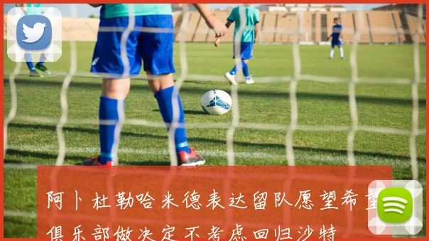 阿卜杜勒哈米德表达留队愿望希望俱乐部做决定不考虑回归沙特