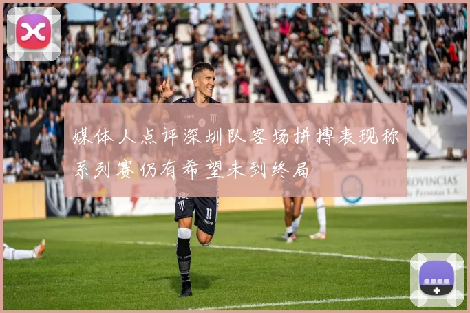媒体人点评深圳队客场拼搏表现称系列赛仍有希望未到终局
