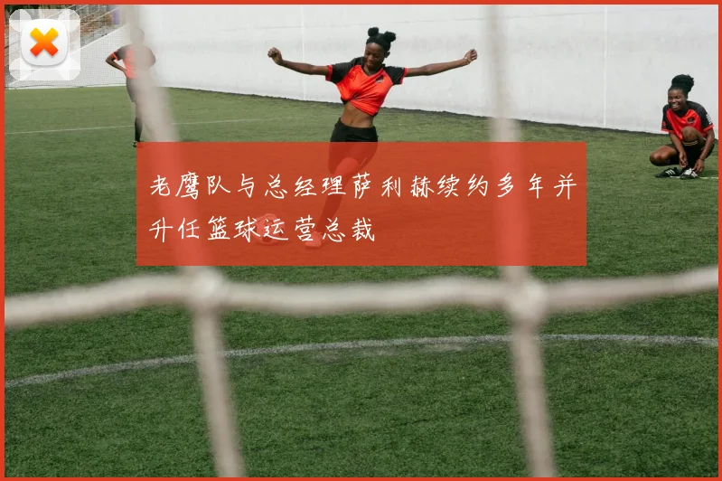 老鹰队与总经理萨利赫续约多年并升任篮球运营总裁