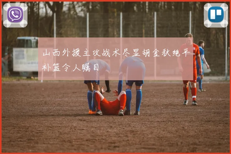 山西外援主攻战术尽显胡金秋绝平补篮令人瞩目