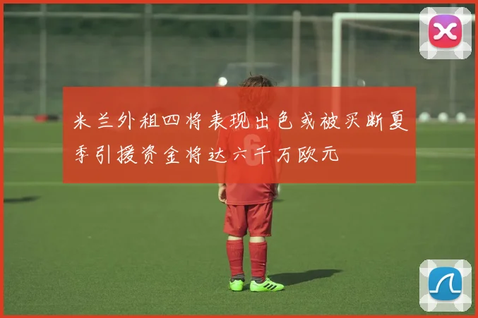 米兰外租四将表现出色或被买断夏季引援资金将达六千万欧元