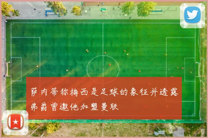 萨内蒂称梅西是足球的象征并透露弗爵曾邀他加盟曼联