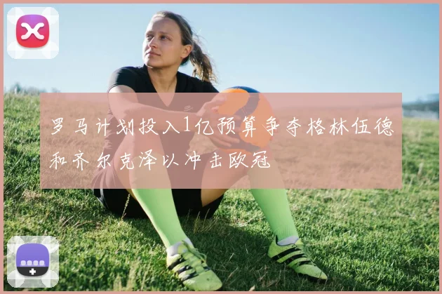 罗马计划投入1亿预算争夺格林伍德和齐尔克泽以冲击欧冠