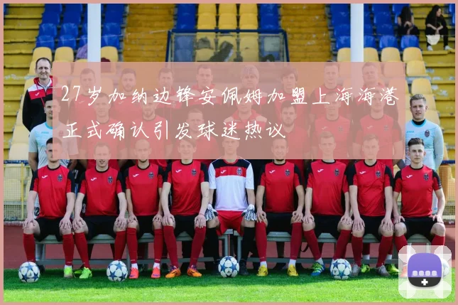 27岁加纳边锋安佩姆加盟上海海港正式确认引发球迷热议